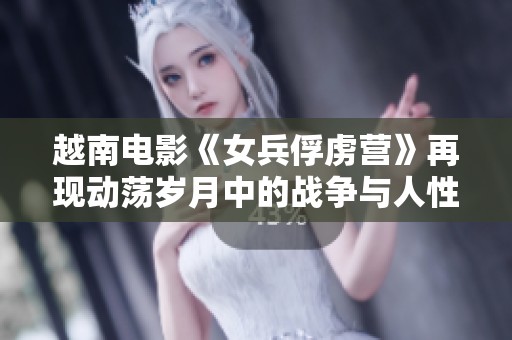 越南电影《女兵俘虏营》再现动荡岁月中的战争与人性挣扎