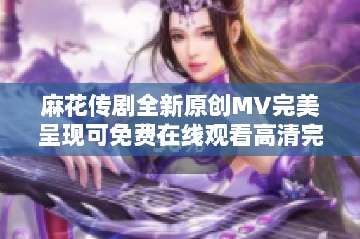 麻花传剧全新原创MV完美呈现可免费在线观看高清完整版