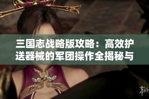 三国志战略版攻略：高效护送器械的军团操作全揭秘与步骤解析