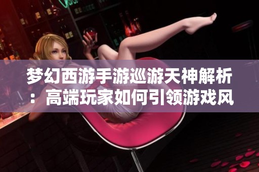 梦幻西游手游巡游天神解析：高端玩家如何引领游戏风潮