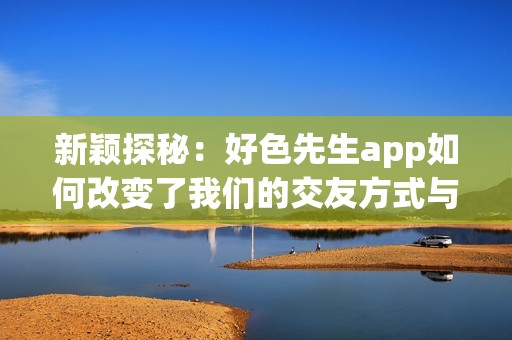 新颖探秘：好色先生app如何改变了我们的交友方式与体验
