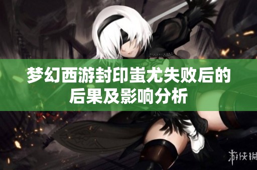 梦幻西游封印蚩尤失败后的后果及影响分析