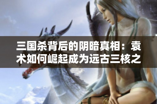 三国杀背后的阴暗真相：袁术如何崛起成为远古三核之首的传奇故事