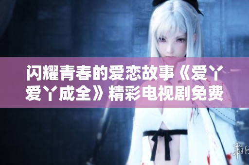 闪耀青春的爱恋故事《爱丫爱丫成全》精彩电视剧免费在线观看完整版