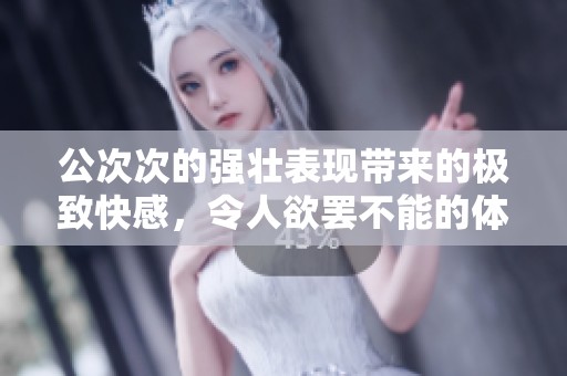 公次次的强壮表现带来的极致快感，令人欲罢不能的体验