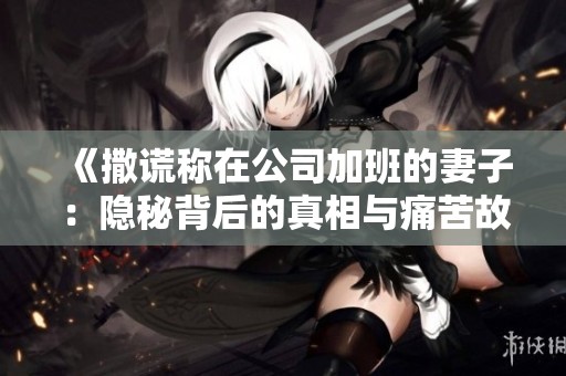 《撒谎称在公司加班的妻子：隐秘背后的真相与痛苦故事》