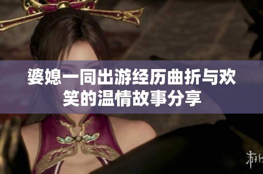 婆媳一同出游经历曲折与欢笑的温情故事分享