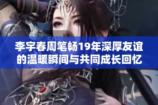李宇春周笔畅19年深厚友谊的温暖瞬间与共同成长回忆