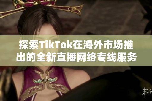 探索TikTok在海外市场推出的全新直播网络专线服务的影响与前景