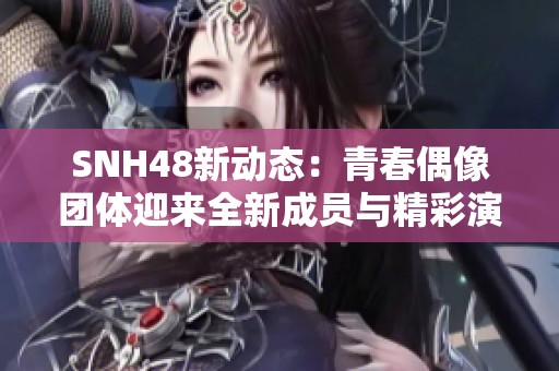 SNH48新动态：青春偶像团体迎来全新成员与精彩演出活动