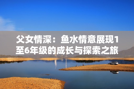 父女情深：鱼水情意展现1至6年级的成长与探索之旅