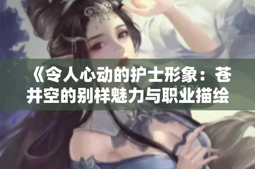 《令人心动的护士形象：苍井空的别样魅力与职业描绘》