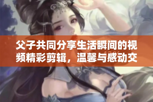 父子共同分享生活瞬间的视频精彩剪辑，温馨与感动交织而成的故事