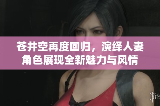 苍井空再度回归，演绎人妻角色展现全新魅力与风情