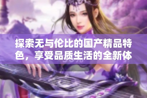 探索无与伦比的国产精品特色，享受品质生活的全新体验