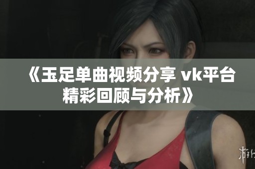 《玉足单曲视频分享 vk平台精彩回顾与分析》