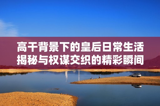 高干背景下的皇后日常生活揭秘与权谋交织的精彩瞬间