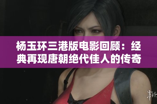 杨玉环三港版电影回顾：经典再现唐朝绝代佳人的传奇人生