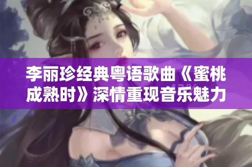 李丽珍经典粤语歌曲《蜜桃成熟时》深情重现音乐魅力与时光回忆