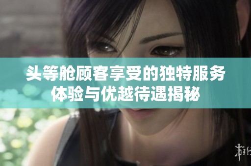 头等舱顾客享受的独特服务体验与优越待遇揭秘