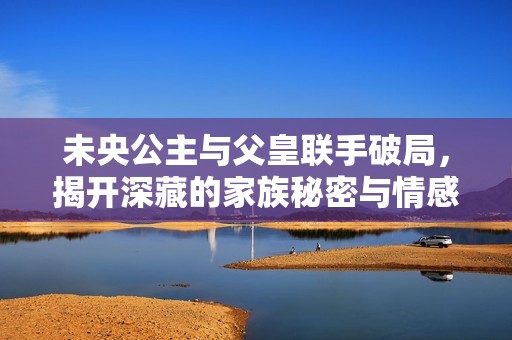 未央公主与父皇联手破局，揭开深藏的家族秘密与情感纠葛