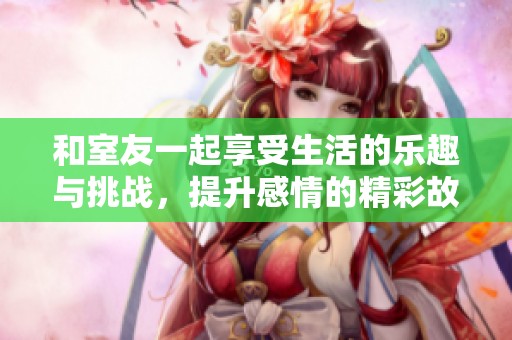 和室友一起享受生活的乐趣与挑战，提升感情的精彩故事