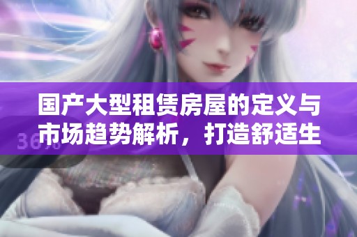 国产大型租赁房屋的定义与市场趋势解析，打造舒适生活新选择