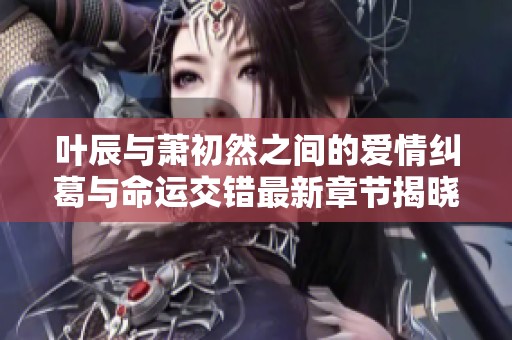 叶辰与萧初然之间的爱情纠葛与命运交错最新章节揭晓