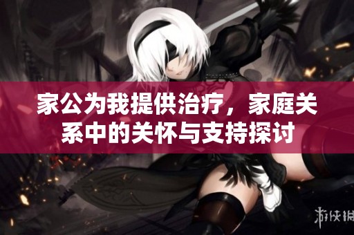 家公为我提供治疗，家庭关系中的关怀与支持探讨