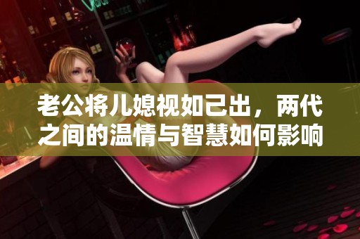 老公将儿媳视如己出，两代之间的温情与智慧如何影响家庭关系
