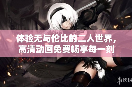 体验无与伦比的二人世界，高清动画免费畅享每一刻