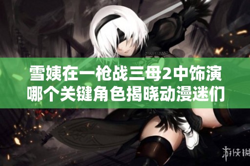 雪姨在一枪战三母2中饰演哪个关键角色揭晓动漫迷们的关注目光