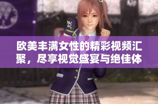 欧美丰满女性的精彩视频汇聚，尽享视觉盛宴与绝佳体验