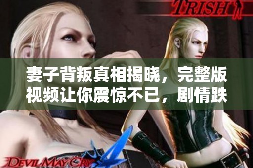 妻子背叛真相揭晓，完整版视频让你震惊不已，剧情跌宕起伏引人深思