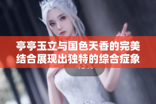亭亭玉立与国色天香的完美结合展现出独特的综合症象征