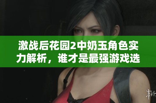 激战后花园2中奶玉角色实力解析，谁才是最强游戏选手揭秘
