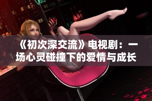 《初次深交流》电视剧：一场心灵碰撞下的爱情与成长之旅