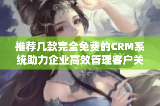 推荐几款完全免费的CRM系统助力企业高效管理客户关系