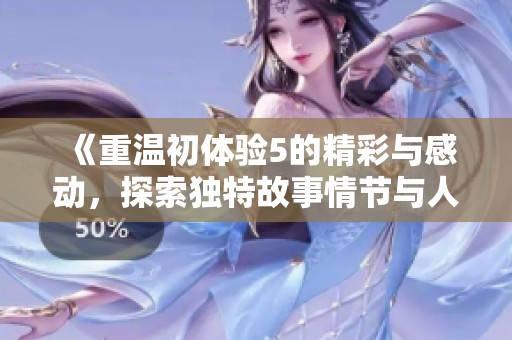 《重温初体验5的精彩与感动，探索独特故事情节与人物发展》