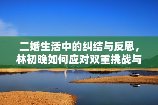 二婚生活中的纠结与反思，林初晚如何应对双重挑战与情感交织