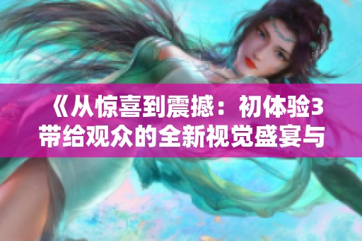 《从惊喜到震撼：初体验3带给观众的全新视觉盛宴与情感探索》