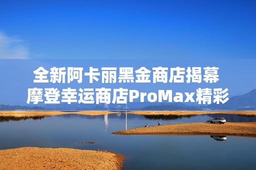 全新阿卡丽黑金商店揭幕 摩登幸运商店ProMax精彩上线