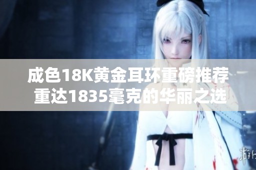 成色18K黄金耳环重磅推荐 重达1835毫克的华丽之选