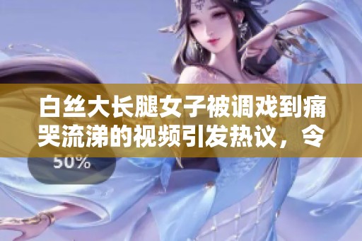 白丝大长腿女子被调戏到痛哭流涕的视频引发热议，令人瞩目