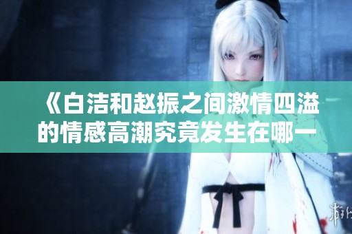 《白洁和赵振之间激情四溢的情感高潮究竟发生在哪一章节》