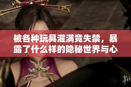 被各种玩具灌满竟失禁，暴露了什么样的隐秘世界与心理？