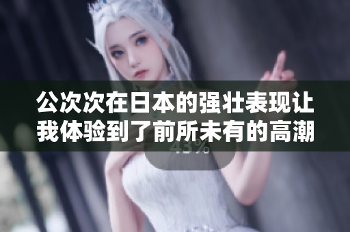 公次次在日本的强壮表现让我体验到了前所未有的高潮感受