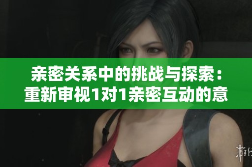 亲密关系中的挑战与探索：重新审视1对1亲密互动的意义与感受