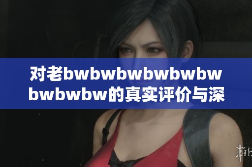 对老bwbwbwbwbwbwbwbwbw的真实评价与深度解析，揭示其独特魅力与价值所在