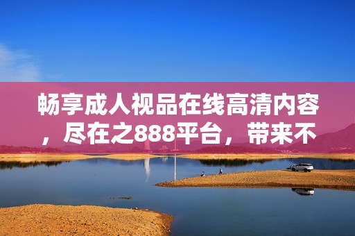 畅享成人视品在线高清内容，尽在之888平台，带来不一样的观看体验